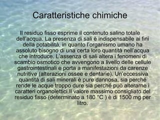 Caratteristiche chimiche Il residuo fisso esprime il contenuto salino totale dell’acqua. La presenza di sali è indispensabile ai fini della potabilità, in quanto l’organismo umano ha assoluto bisogno di una certa loro quantità nell’acqua che introduce. L’assenza di sali altera i fenomeni di scambio osmotico che avvengono a livello delle cellule gastrointestinali e porta a manifestazioni da carenze nutritive (alterazioni ossee e dentarie). Un’eccessiva quantità di sali minerali è pure dannosa, sia perché rende le acque troppo dure sia perché può alterarne i caratteri organolettici.Il valore massimo consigliato del residuo fisso (determinato a 180 °C ) è di 1500 mg per litro. 