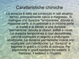 Caratteristiche chimiche La durezza è data dal contenuto in sali alcalino terrosi, principalmente calcio e magnesio. Si distingue una durezza “temporanea” dovuta in massima parte ai bicarbonati e in minima parte ai fosfati e ai silicati, e una durezza “permanente” dovuta ai cloruri, solfati e nitrati. La durezza temporanea è così denominata perché scompare in seguito a prolungata  ebollizione. La durezza permanente invece non scompare con l’ebollizione. La “durezza” si esprime in gradi o in Unità di durezza. Per esprimerla in gradi esistono tre sistemi, il francese, il tedesco e l’inglese.  
