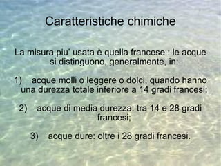 Caratteristiche chimiche La misura piu’ usata è quella francese : le acque si distinguono, generalmente, in: 1)  acque molli o leggere o dolci, quando hanno una durezza totale inferiore a 14 gradi francesi; 2)  acque di media durezza: tra 14 e 28 gradi francesi; 3)  acque dure: oltre i 28 gradi francesi. 