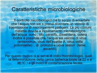 Caratteristiche microbiologiche Il controllo microbiologico ha lo scopo di accertare che l’acqua non sia o possa diventare un veicolo di trasmissione di microrganismi patogeni. Le più comuni malattie dovute a inquinamento microbiologico dell’acqua  sono : tifo, paratifo, dissenteria, colera . Inoltre è possibile che l’acqua sia veicola di virus  (enterovirus, virus dell’epatite A, virus della poliomielite)  , di  protozoi e uova ossiuri  (tenie, ascaridi). Per questo motivo ci si serve di indici microbiologici, quali la determinazione della carica batterica totale (a 22 e a 36 °C ) e gli indici di contaminazione fecale. 