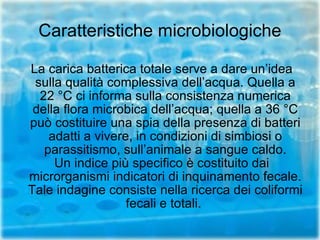 Caratteristiche microbiologiche La carica batterica totale serve a dare un’idea sulla qualità complessiva dell’acqua. Quella a 22 °C ci informa sulla consistenza numerica della flora microbica dell’acqua; quella a 36 °C può costituire una spia della presenza di batteri adatti a vivere, in condizioni di simbiosi o parassitismo, sull’animale a sangue caldo. Un indice più specifico è costituito dai microrganismi indicatori di inquinamento fecale. Tale indagine consiste nella ricerca dei coliformi fecali e totali.  