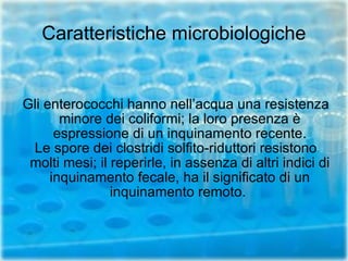 Caratteristiche microbiologiche Gli enterococchi hanno nell’acqua una resistenza minore dei coliformi; la loro presenza è espressione di un inquinamento recente. Le spore dei clostridi solfito-riduttori resistono molti mesi; il reperirle, in assenza di altri indici di inquinamento fecale, ha il significato di un inquinamento remoto.  