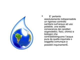 E’ pertanto assolutamente indispensabile un rigoroso controllo sanitario sull’acqua ad uso potabile, una esatta conoscenza dei caratteri organolettici, fisici, chimici e biologici che contraddistinguono l’acqua pura da quella inquinata o soggetta comunque a possibili inquinament i. 