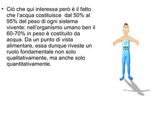 Ciò che qui interessa però è il fatto che l’acqua costituisce  dal 50% al 95% del peso di ogni sistema vivente: nell’organismo umano ben il 60-70% in peso è costituito da acqua. Da un punto di vista alimentare, essa dunque riveste un ruolo fondamentale non solo qualitativamente, ma anche solo quantitativamente. 