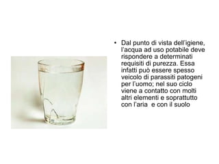 Dal punto di vista dell’igiene, l’acqua ad uso potabile deve rispondere a determinati requisiti di purezza. Essa infatti può essere spesso veicolo di parassiti patogeni per l’uomo; nel suo ciclo viene a contatto con molti altri elementi e soprattutto con l’aria  e con il suolo 