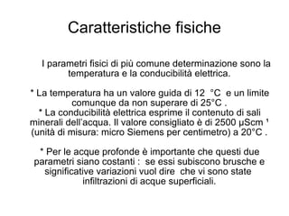 Caratteristiche fisiche I parametri fisici di più comune determinazione sono la temperatura e la conducibilità elettrica. * La temperatura ha un valore guida di 12  °C  e un limite comunque da non superare di 25°C . * La conducibilità elettrica esprime il contenuto di sali minerali dell’acqua. Il valore consigliato è di 2500 µScm ¹ (unità di misura: micro Siemens per centimetro) a 20°C . * Per le acque profonde è importante che questi due parametri siano costanti :  se essi subiscono brusche e significative variazioni vuol dire  che vi sono state  infiltrazioni di acque superficiali. 