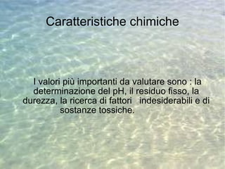 Caratteristiche chimiche I valori più importanti da valutare sono : la determinazione del pH, il residuo fisso, la durezza, la ricerca di fattori  indesiderabili e di sostanze tossiche.  