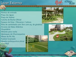 Lazer Externo
Pórtico de entrada
Praça das águas
Praça de Xadrez
Cancha de Bocha Oficial
Espaços de Estar / Descanso / Leitura
Pista de caminhada com 1km com eq. de ginástica
Árvores de Mata Atlântica
Orquidário
Mirante para rocha
Quiosques de Churrasqueiras
Mesas de Pic Nic
Futebol Gramado
Quadra poliesportiva oficial
StreetBall
Spiribol
 