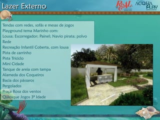 Tendas com redes, sofás e mesas de jogos
Playground tema Marinho com:
Lousa; Escorregador; Painel; Navio pirata; polvo
Rede
Recreação Infantil Coberta, com lousa
Pista de carrinho
Pista Triciclo
Mini Cidade
Tanque de areia com tampa
Alameda dos Coqueiros
Bacia dos pássaros
Pergolados
Praça Rosa dos ventos
Quiosque Jogos 3ª Idade
Lazer Externo
 