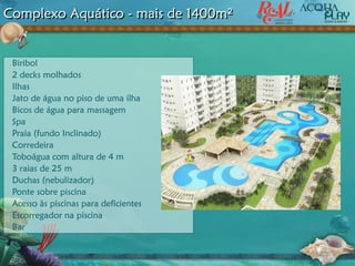 Complexo Aquático - mais de 1400m²
Biribol
2 decks molhados
Ilhas
Jato de água no piso de uma ilha
Bicos de água para massagem
Spa
Praia (fundo Inclinado)
Corredeira
Toboágua com altura de 4 m
3 raias de 25 m
Duchas (nebulizador)
Ponte sobre piscina
Acesso às piscinas para deficientes
Escorregador na piscina
Bar
 