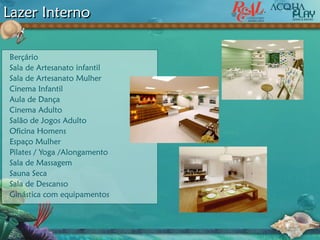 Lazer Interno
Berçário
Sala de Artesanato infantil
Sala de Artesanato Mulher
Cinema Infantil
Aula de Dança
Cinema Adulto
Salão de Jogos Adulto
Oficina Homens
Espaço Mulher
Pilates / Yoga /Alongamento
Sala de Massagem
Sauna Seca
Sala de Descanso
Ginástica com equipamentos
 