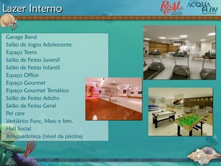 Lazer Interno
Garage Band
Salão de Jogos Adolescente
Espaço Teens
Salão de Festas Juvenil
Salão de Festas Infantil
Espaço Office
Espaço Gourmet
Espaço Gourmet Temático
Salão de Festas Adulto
Salão de Festas Geral
Pet care
Vestiários Func. Masc e fem.
Hall Social
Brinquedoteca (nível da piscina)
 