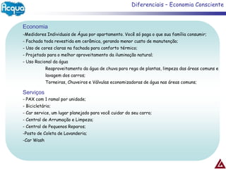 Diferenciais – Economia Consciente


Economia
-Medidores Individuais de Água por apartamento. Você só paga o que sua família consumir;
- Fachada toda revestida em cerâmica, gerando menor custo de manutenção;
- Uso de cores claras na fachada para conforto térmico;
- Projetado para o melhor aproveitamento da iluminação natural;
- Uso Racional da água
            Reaproveitamento da água de chuva para rega de plantas, limpeza das áreas comuns e
            lavagem dos carros;
            Torneiras, Chuveiros e Válvulas economizadoras de água nas áreas comuns;

Serviços
- PAX com 1 ramal por unidade;
- Bicicletário;
- Car service, um lugar planejado para você cuidar do seu carro;
- Central de Arrumação e Limpeza;
- Central de Pequenos Reparos;
-Posto de Coleta de Lavanderia;
-Car Wash
 