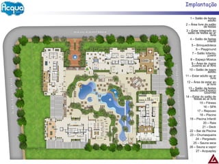 Implantação

   1 – Salão de festas
                   adulto
2 – Área livre do salão
               de festas
3 – Estar integrado ao
  salão de festas ao ar
                     livre
   4 – Salão de festas
                  infantil
     5 – Brinquedoteca
         6 – Playground
     7 – Salão Infanto-
                  juvenil
    8 – Espaço Música
     9 – Área de Jogos
     Juvenis ao ar livre
   10 – Salão de jogos
                   adulto
11 – Estar adulto ao ar
                     livre
 12 – Área de estar ao
                  ar livre
  13 – Salão de festas
    adulto com Espaço
                Gourmet
14 – Estar do salão de
       festas ao ar livre
            15 – Fitness
               16 – SPA
          17 – Repouso
            18 – Piscina
   19 – Piscina Infantil
               20 – Raia
              21 – Deck
   22 – Bar da Piscina
   23 – Churrasqueira
        24 – Pergolado
      25 – Sauna seca
   26 – Sauna a vapor
         27 - Acquaplay
 