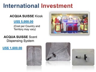 ACQUA SUISSE Kiosk
      US$ 5,000.00
      (Cost per Country and
      Territory may vary)

ACQUA SUISSE Scent
 Dispensing System

US$ 1,600.00
 