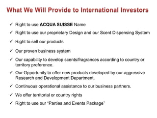  Right to use ACQUA SUISSE Name
 Right to use our proprietary Design and our Scent Dispensing System

 Right to sell our products

 Our proven business system
 Our capability to develop scents/fragrances according to country or
  territory preference.
 Our Opportunity to offer new products developed by our aggressive
  Research and Development Department.
 Continuous operational assistance to our business partners.

 We offer territorial or country rights
 Right to use our “Parties and Events Package”
 