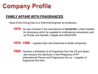 FAMILY AFFAIR WITH FRAGRANCES
 Head of the Chung Clan is a Chemical Engineer by profession.

    1970 – he was involved in the manufacture of SULFAXTAN, a foam booster
             for shampoos which he supplied to multinational companies such
             as Procter and Gamble, Colgate and UNILEVER.


    1976 -1980 – supplied dyes and chemicals to textile companies.

    1980 – became a distributor of oil fragrances from the US and Spain;
             also became the distributor in the Philippines of IFF
            (International Flavors and Fragrances) the no. 1 supplier of
            fragrances that time.
 