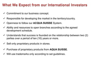  Commitment to our business concept.

 Responsible for developing the market in the territory/country.
 Openness to follow our ACQUA SUISSE System.
 Ability and resources to open branches according to the agreed
  development schedule.
 Understands that success is founded on the relationship between two (2)
  parties over a period of ten (10) years or more.

 Sell only proprietary products in stores.

 Purchase of proprietary products from AQUA SUISSE.
 Will use trademarks only according to set guidelines.
 