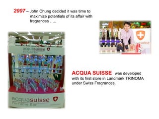 2007 – John Chung decided it was time to
        maximize potentials of its affair with
        fragrances …..




                                 ACQUA SUISSE                was developed
                                 with its first store in Landmark TRINOMA
                                 under Swiss Fragrances.
 
