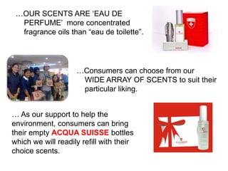 …OUR SCENTS ARE „EAU DE
  PERFUME‟ more concentrated
  fragrance oils than “eau de toilette”.




                    …Consumers can choose from our
                     WIDE ARRAY OF SCENTS to suit their
                     particular liking.


… As our support to help the
environment, consumers can bring
their empty ACQUA SUISSE bottles
which we will readily refill with their
choice scents.
 