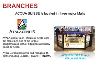 ACQUA SUISSE is located in three major Malls




AYALA Center is an affiliate of Ayala Corp –
the oldest and one of the largest
conglomerates in the Philippines owned by
Zobel de Ayala.

Ayala Corporation owns and manages 15
malls including GLORIETTA and TRINOMA.         ACQUA SUISSE Branch
                                                 AYALA Mall Subic
 