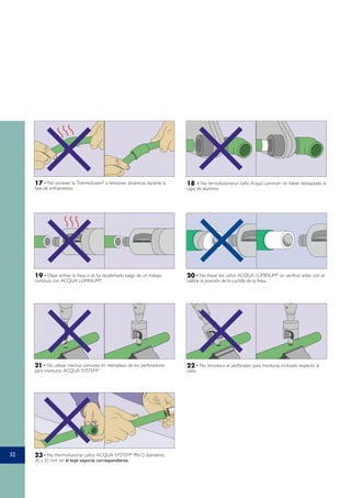 32
17 - No someter la Thermofusión®
a tensiones dinámicas durante la
fase de enfriamiento.
19 - Dejar enfriar la fresa si se ha recalentado luego de un trabajo
contínuo con ACQUA LÚMINUM®
.
20 - No fresar los caños ACQUA LÚMINUM®
sin verificar antes con el
calibre la posición de la cuchilla de la fresa.
21 - No utilizar mechas comunes en reemplazo de los perforadores
para monturas ACQUA SYSTEM®
22 - No introducir el perforador para monturas inclinado respecto al
caño.
23 - No thermofusionar caños ACQUA SYSTEM®
PN12 diámetros
20 y 25 mm sin el buje soporte correspondiente.
18 - No termofusionarun caño Acqua Lúminum sin haber desbastado la
capa de aluminio.
 