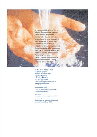 La responsabilidad de Ferva S.A. en
relación al contenido del presente
Manual Técnico, está limitada a
informar a los usuarios sobre las
características de los productos y su
mejor utilización. En ningún caso
pretende enseñar el oficio de
Instalador Sanitario, como así tampoco
el diseño o cálculo de las instalaciones.
Ferva S.A. se reserva el derecho de
modificar parcial o totalmente este
Manual sin previo aviso.
Frente a cualquier duda consulte a
nuestro Departamento Técnico.
Teléfono: (011) 4480-7000
Av. Pte. Perón 3750 (ex 3820)
B1754BAP San Justo
Provincia de Buenos Aires
República Argentina
Tel.: (011) 4480-7000
Fax: : (011) 4441-1274
e-mail: tecnica@grupodema.com.ar
www.grupodema.com.ar
Noviembre de 2010
Copia de distribución no controlada.
7º Edición sintetizada
Producción:
Horacio Suárez Marketing y Publicidad S.A.
Producción Técnica:
Departamento de Desarrollo, Promoción y
Asistencia Técnica Grupo DEMA
 