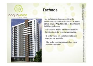Imóveis nos ter
                                                meramente ilustrativas. O empre
                                                Material prelim
Fachada




                                                              minar de consulta a corretor. Sujeito a alterações. Proibida a venda para público externo. T
                                                              rmos da Lei n° 4.59
                                                                                91‐46.

                                                                                ao
                                                                                eendimento só será comercializado a
• As fachadas serão em revestimento 
texturizado tipo Aplicatto com cor de acordo 
com o projeto Arquitetônico,  e detalhes em 




                                                                                                  o
ladrilhos cerâmicos.
l d lh       â




                                                                                                   á
• Os caixilhos da sala não terão veneziana.  
Dormitórios terão veneziana embutida. 




                                                                                                                     após o registro do Memorial de Inco
• O peitoril será em vidro laminado com 
estrutura em alumínio.
• Não serão entregues os caixilhos entre 
cozinha e lavanderia.




                                                                                                                                                         Todas as imagens desse folheto são
                                                                                                                                                         orporação no Oficío de Registro de
                                                                                                                                                                           o
 