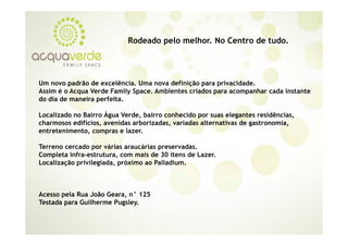 Rodeado pelo melhor. No Centro de tudo.
                                         melhor               tudo




Um novo padrão de excelência. Uma nova definição para privacidade.
Assim é o Acqua Verde Family Space. Ambientes criados para acompanhar cada instante
do dia de maneira perfeita.

Localizado no Bairro Água Verde, bairro conhecido por suas elegantes residências,
charmosos edifícios avenidas arborizadas variadas alternativas de gastronomia,
           edifícios,        arborizadas,                         gastronomia
entretenimento, compras e lazer.

Terreno cercado por várias araucárias preservadas.
Completa infra-estrutura, com mais de 30 itens de Lazer.
Localização privilegiada, próximo ao Palladium.



Acesso pela Rua João Geara, n° 125
Testada para Guilherme Pugsley.
 