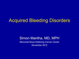 Acquired Bleeding Disorders
Simon Mantha, MD, MPH
Memorial Sloan-Kettering Cancer Center
November 2012
 