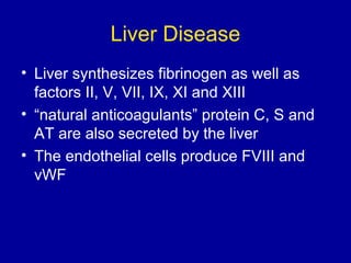 Liver Disease
• Liver synthesizes fibrinogen as well as
factors II, V, VII, IX, XI and XIII
• “natural anticoagulants” protein C, S and
AT are also secreted by the liver
• The endothelial cells produce FVIII and
vWF
 
