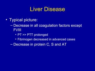 Liver Disease
• Typical picture:
– Decrease in all coagulation factors except
FVIII
• PT >> PTT prolonged
• Fibrinogen decreased in advanced cases
– Decrease in protein C, S and AT
 