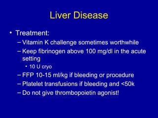 Liver Disease
• Treatment:
– Vitamin K challenge sometimes worthwhile
– Keep fibrinogen above 100 mg/dl in the acute
setting
• 10 U cryo
– FFP 10-15 ml/kg if bleeding or procedure
– Platelet transfusions if bleeding and <50k
– Do not give thrombopoietin agonist!
 