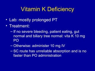 Vitamin K Deficiency
• Lab: mostly prolonged PT
• Treatment:
– If no severe bleeding, patient eating, gut
normal and biliary tree normal: vita K 10 mg
PO
– Otherwise: administer 10 mg IV
– SC route has unreliable absorption and is no
faster than PO administration
 