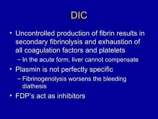 DIC
• Uncontrolled production of fibrin results in
secondary fibrinolysis and exhaustion of
all coagulation factors and platelets
– In the acute form, liver cannot compensate
• Plasmin is not perfectly specific
– Fibrinogenolysis worsens the bleeding
diathesis
• FDP’s act as inhibitors
 