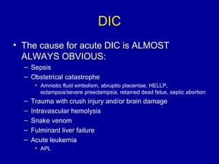 DIC
• The cause for acute DIC is ALMOST
ALWAYS OBVIOUS:
– Sepsis
– Obstetrical catastrophe
• Amniotic fluid embolism, abruptio placentae, HELLP,
eclampsia/severe preeclampsia, retained dead fetus, septic abortion
– Trauma with crush injury and/or brain damage
– Intravascular hemolysis
– Snake venom
– Fulminant liver failure
– Acute leukemia
• APL
 