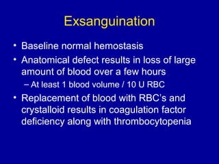 Exsanguination
• Baseline normal hemostasis
• Anatomical defect results in loss of large
amount of blood over a few hours
– At least 1 blood volume / 10 U RBC
• Replacement of blood with RBC’s and
crystalloid results in coagulation factor
deficiency along with thrombocytopenia
 