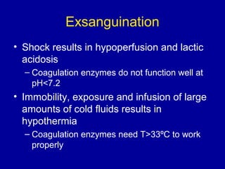 Exsanguination
• Shock results in hypoperfusion and lactic
acidosis
– Coagulation enzymes do not function well at
pH<7.2
• Immobility, exposure and infusion of large
amounts of cold fluids results in
hypothermia
– Coagulation enzymes need T>33ºC to work
properly
 