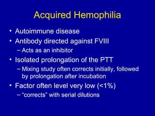 Acquired Hemophilia
• Autoimmune disease
• Antibody directed against FVIII
– Acts as an inhibitor
• Isolated prolongation of the PTT
– Mixing study often corrects initially, followed
by prolongation after incubation
• Factor often level very low (<1%)
– “corrects” with serial dilutions
 