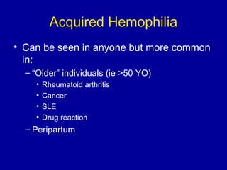 Acquired Hemophilia
• Can be seen in anyone but more common
in:
– “Older” individuals (ie >50 YO)
• Rheumatoid arthritis
• Cancer
• SLE
• Drug reaction
– Peripartum
 