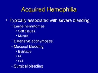 Acquired Hemophilia
• Typically associated with severe bleeding:
– Large hematomas
• Soft tissues
• Muscle
– Extensive ecchymoses
– Mucosal bleeding
• Epistaxis
• GI
• GU
– Surgical bleeding
 