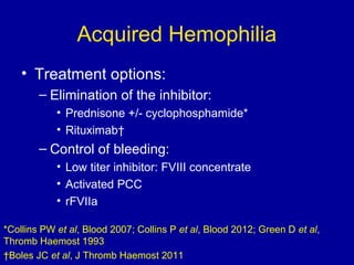 Acquired Hemophilia
• Treatment options:
– Elimination of the inhibitor:
• Prednisone +/- cyclophosphamide*
• Rituximab†
– Control of bleeding:
• Low titer inhibitor: FVIII concentrate
• Activated PCC
• rFVIIa
*Collins PW et al, Blood 2007; Collins P et al, Blood 2012; Green D et al,
Thromb Haemost 1993
†Boles JC et al, J Thromb Haemost 2011
 