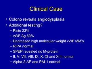 Clinical Case
• Colono reveals angiodysplasia
• Additional testing?
– Risto 23%
– vWF Ag 60%
– Decreased high molecular weight vWF MM’s
– RIPA normal
– SPEP revealed no M-protein
– II, V, VII, VIII, IX, X, XI and XIII normal
– Alpha-2-AP and PAI-1 normal
 