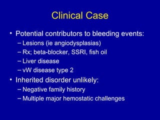 Clinical Case
• Potential contributors to bleeding events:
– Lesions (ie angiodysplasias)
– Rx; beta-blocker, SSRI, fish oil
– Liver disease
– vW disease type 2
• Inherited disorder unlikely:
– Negative family history
– Multiple major hemostatic challenges
 