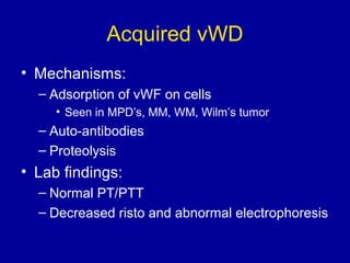 Acquired vWD
• Mechanisms:
– Adsorption of vWF on cells
• Seen in MPD’s, MM, WM, Wilm’s tumor
– Auto-antibodies
– Proteolysis
• Lab findings:
– Normal PT/PTT
– Decreased risto and abnormal electrophoresis
 
