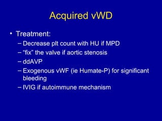 Acquired vWD
• Treatment:
– Decrease plt count with HU if MPD
– “fix” the valve if aortic stenosis
– ddAVP
– Exogenous vWF (ie Humate-P) for significant
bleeding
– IVIG if autoimmune mechanism
 
