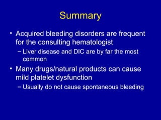 Summary
• Acquired bleeding disorders are frequent
for the consulting hematologist
– Liver disease and DIC are by far the most
common
• Many drugs/natural products can cause
mild platelet dysfunction
– Usually do not cause spontaneous bleeding
 