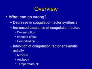 Overview
• What can go wrong?
– Decrease in coagulation factor synthesis
– Increased clearance of coagulation factors
• Consumption
• Immune effect
• Hemodilution
– Inhibition of coagulation factor enzymatic
activity
• Rx/toxin
• Antibody
• Temperature/pH
 
