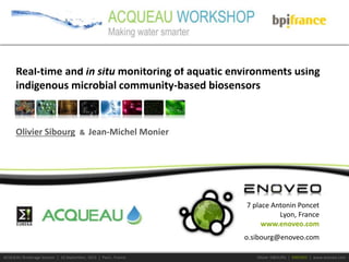 ACQUEAU Brokerage Session | 16 September, 2015 | Paris , France Olivier SIBOURG | ENOVEO | www.enoveo.com
7 place Antonin Poncet
Lyon, France
www.enoveo.com
o.sibourg@enoveo.com
Olivier Sibourg & Jean-Michel Monier
Real-time and in situ monitoring of aquatic environments using
indigenous microbial community-based biosensors
 