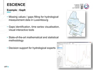 • Missing values / gaps filling for hydrological
measurement data in Luxembourg
• Gaps identification, time series visualisation,
visual interactive tools
• State-of-the-art mathematical and statistical
methodology
• Decision support for hydrological experts
Example : GapIt
ESCIENCE
 